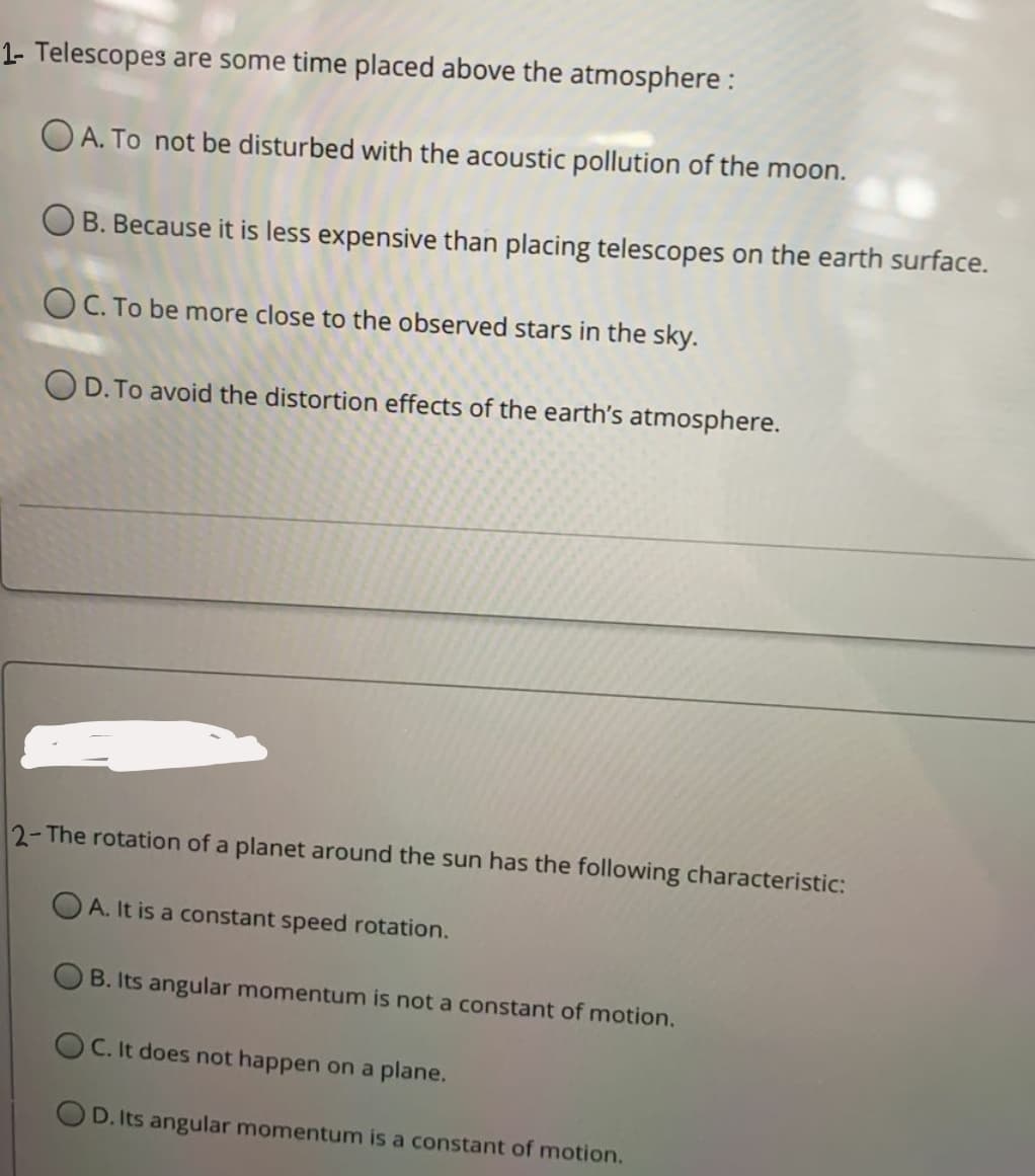 1- Telescopes are some time placed above the atmosphere :
O A. To not be disturbed with the acoustic pollution of the moon.
OB. Because it is less expensive than placing telescopes on the earth surface.
O C. To be more close to the observed stars in the sky.
OD. To avoid the distortion effects of the earth's atmosphere.
2-The rotation of a planet around the sun has the following characteristic:
O A. It is a constant speed rotation.
B. Its angular momentum is not a constant of motion.
O C. It does not happen on a plane.
OD. Its angular momentum is a constant of motion.
