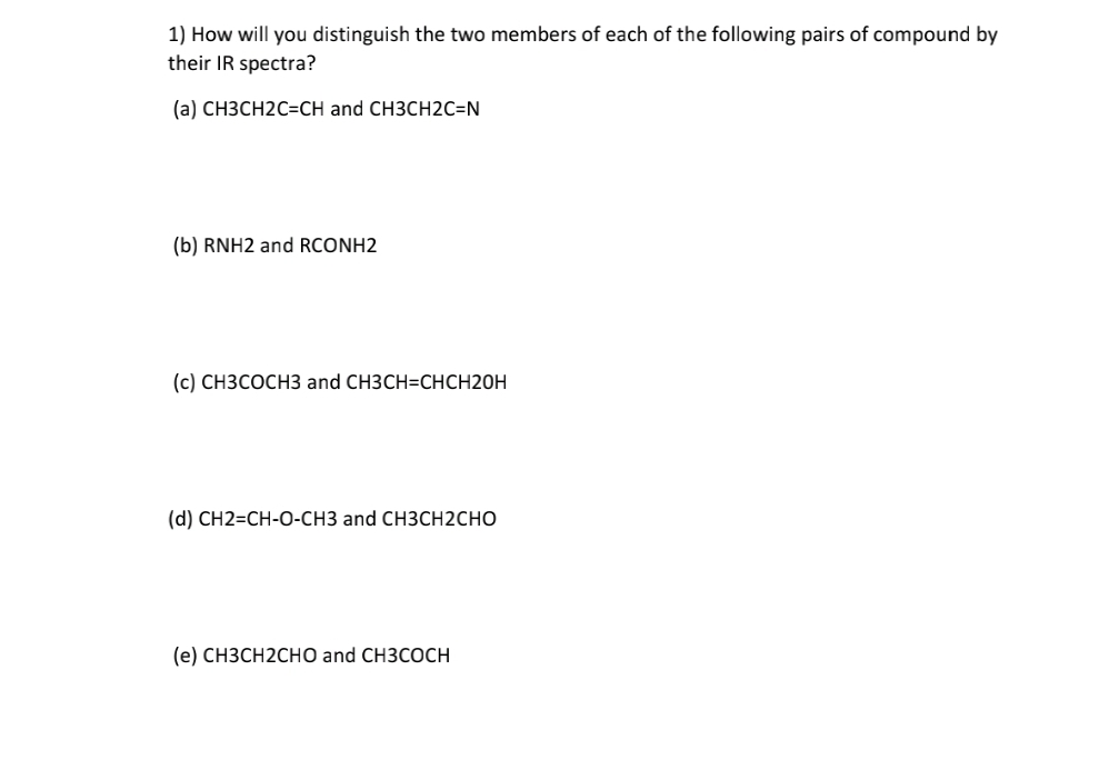 1) How will you distinguish the two members of each of the following pairs of compound by
their IR spectra?
(a) СНЗСН2С-CH and CH3CH2С-N
(b) RNH2 and RCONH2
(c) СНЗСОСНЗ and CH3CH-СНСH20H
(d) CH2=CH-O-CH3 and CH3CH2CHO
(е) СНЗСН2СНO and CH3CОСH
