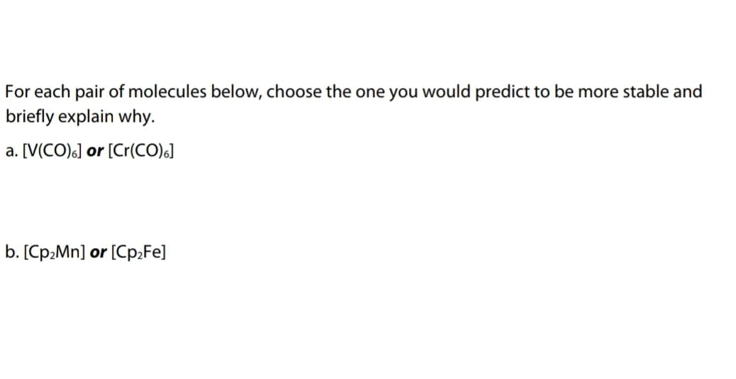 For each pair of molecules below, choose the one you would predict to be more stable and
briefly explain why.
a. [V(CO)6] or [Cr(CO)6]
b. [Cp2Mn] or [Cp2Fe]
