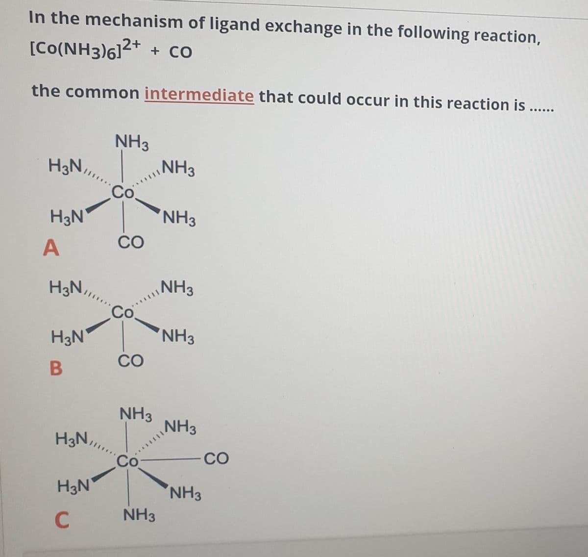 In the mechanism of ligand exchange in the following reaction,
[Co(NH3)6]²* + co
the common intermediate that could occur in this reaction is ....
NH3
NH3
H3N,
Co.
H3N
NH3
CO
A
H3N,
NH3
Co.
NH3
H3N
CO
B
NH3
NH3
H3N,
Co
CO
H3N
NH3
C
NH3
