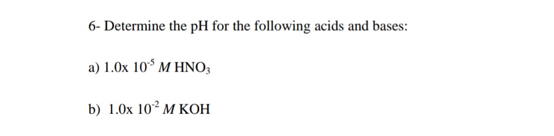 6- Determine the pH for the following acids and bases:
a) 1.0x 10* M HNO3
b) 1.0x 10² M KOH
