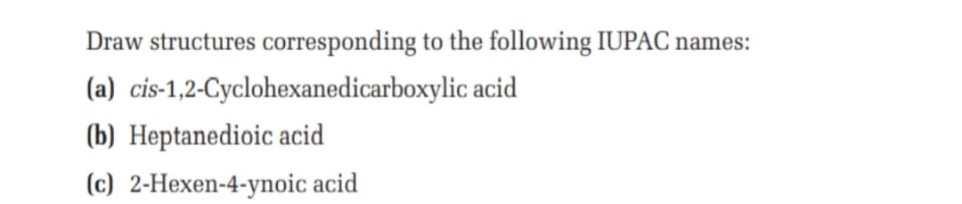 Draw structures corresponding to the following IUPAC names:
(a) cis-1,2-Cyclohexanedicarboxylic acid
(b) Heptanedioic acid
(c) 2-Hexen-4-ynoic acid
