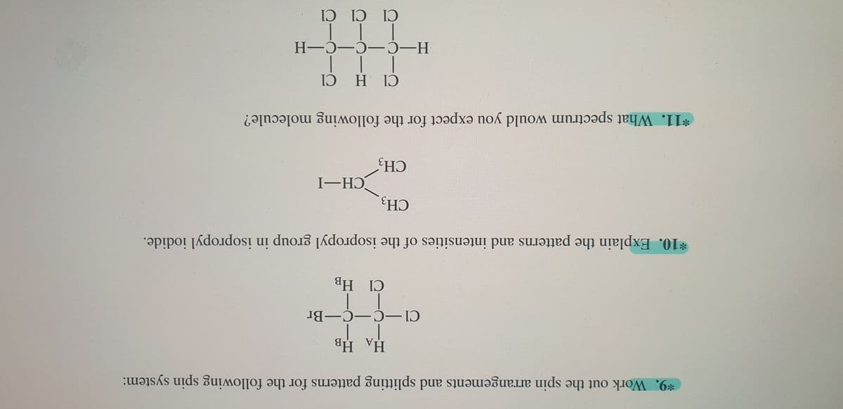 НА НВ
Cl-C-C-Br
Cl HB
*10. Explain the patterns and intensities of the isopropyl group in isopropyl iodide.
I-HƆ
CH3
*9. Work out the spin arrangements and splitting patterns for the following spin system:
CH-
Н-С —С—С-Н
Cl Cl Cl
*11. What spectrum would you expect for the following molecule?
H ID
