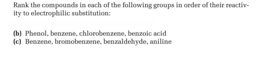 Rank the compounds in each of the following groups in order of their reactiv-
ity to electrophilic substitution:
(b) Phenol, benzene, chlorobenzene, benzoic acid
(c) Benzene, bromobenzene, benzaldehyde, aniline
