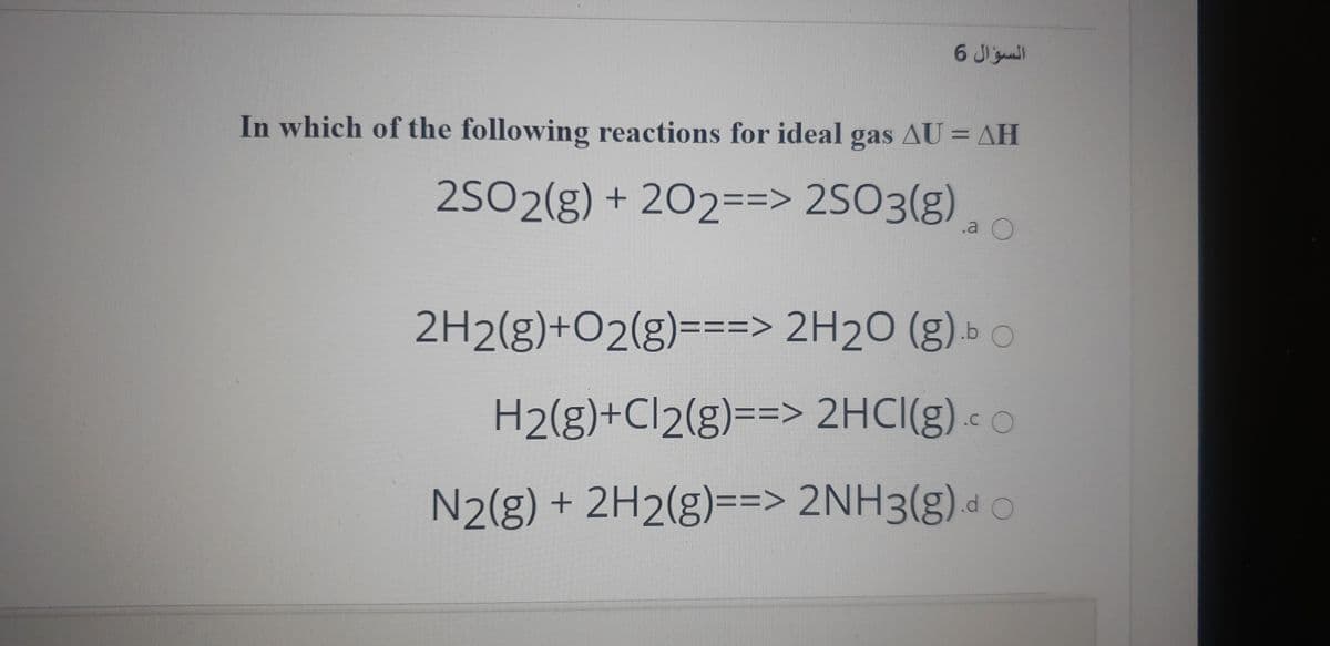 السؤال 6
In which of the following reactions for ideal gas AU = AH
2SO2(g) + 202==> 2SO3(g)
2H2(g)+O2(g)===> 2H2O (g) » o
H2(g)+Cl2(g)==> 2HCI(g) « o
N2(g) + 2H2(g)==> 2NH3(g)d c
