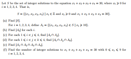 Let S be the set of integer solutions to the equation ri + r2 +13+x4 = 30, where ri >0 for
i = 1,2, 3, 4. That is,
S = {(11, 12, 13, T4) | r; € Z and r; > 0 and r1 + r2 + 13 + 14 = 30}.
(a) Find |SJ.
For i = 1, 2,3, 4, define A; = {(21, x2, 13, 14) € S |r; > 10}.
%3!
(b) Find [A| for each i.
(c) For each 1<i<j<4, find [A; N A;l.
(d) For each 1<i<j<k< 4, find |A;nA,n Agl.
(e) Find JA1 n A2 n Ag n A4|.
(f) Find the number of integer solutions to rị + *2 + 13 + r4 = 30 with 0 < r; < 9 for
i = 1,2, 3, 4.
