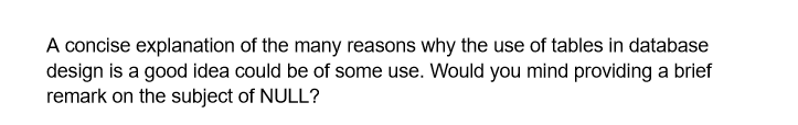 A concise explanation of the many reasons why the use of tables in database
design is a good idea could be of some use. Would you mind providing a brief
remark on the subject of NULL?