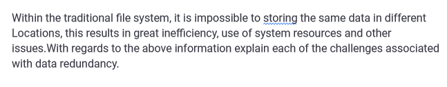 Within the traditional file system, it is impossible to storing the same data in different
Locations, this results in great inefficiency, use of system resources and other
issues. With regards to the above information explain each of the challenges associated
with data redundancy.