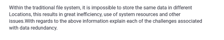 Within the traditional file system, it is impossible to store the same data in different
Locations, this results in great inefficiency, use of system resources and other
issues. With regards to the above information explain each of the challenges associated
with data redundancy.