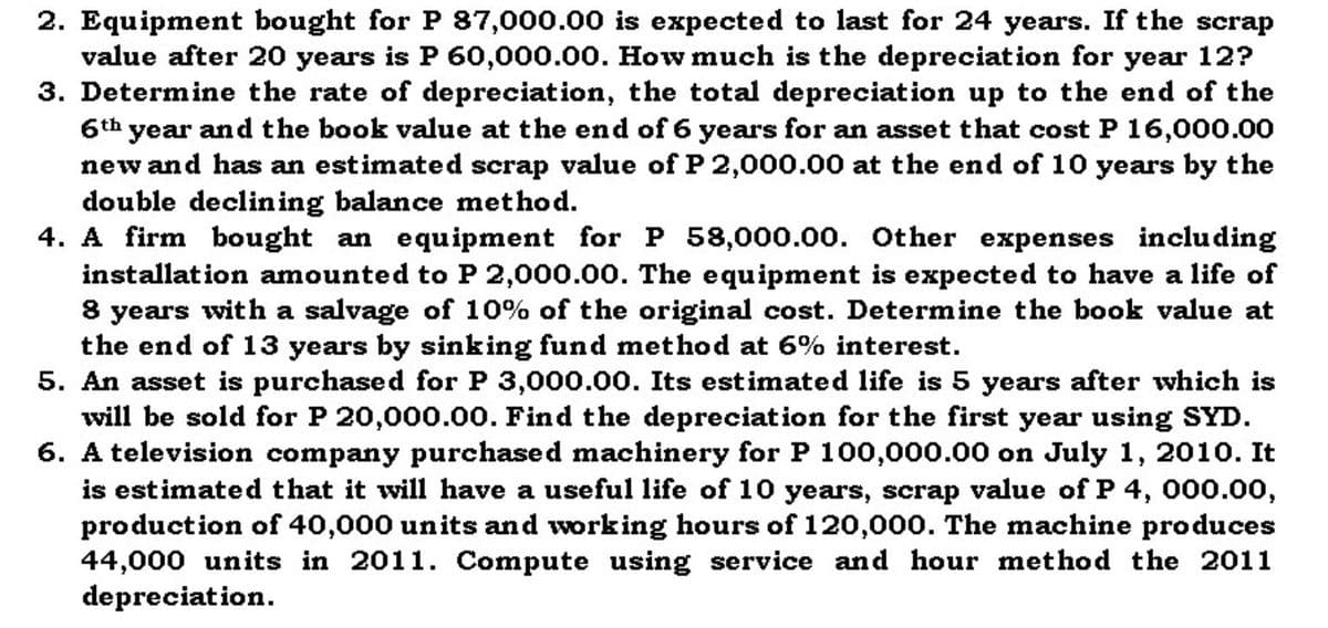 2. Equipment bought for P 87,000.00 is expected to last for 24 years. If the scrap
value after 20 years is P 60,000.00. How much is the depreciation for year 12?
3. Determine the rate of depreciation, the total depreciation up to the end of the
6th year and the book value at the end of 6 years for an asset that costP 16,000.00
new and has an estimated scrap value of P 2,000.00 at the end of 10 years by the
double declining balance method.
4. A firm bought an equipment for P 58,000.00. Other expenses including
installation amounted to P 2,000.00. The equipment is expected to have a life of
8 years with a salvage of 10% of the original cost. Determine the book value at
the end of 13 years by sinking fund method at 6% interest.
5. An asset is purchased for P 3,000.00. Its estimated life is 5 years after which is
will be sold for P 20,000.00. Find the depreciation for the first year using SYD.
6. A television company purchased machinery for P 100,000.00 on July 1, 2010. It
is estimated that it will have a useful life of 10 years, scrap value of P 4, 000.0o,
production of 40,000 units and working hours of 120,000. The machine produces
44,000 units in 2011. Compute using service and hour method the 2011
depreciation.
