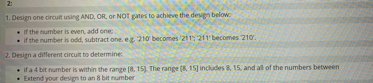 2:
1. Design one circuit using AND, OR, or NOT gates to achieve the design below:
. If the number is even, add one;
• if the number is odd, subtract one. e.g. '210' becomes '211'; '211' becomes '210'.
2. Design a different circuit to determine:
• if a 4 bit number is within the range [8, 15]. The range [8, 15] includes 8, 15, and all of the numbers between
Extend your design to an 8 bit number
●