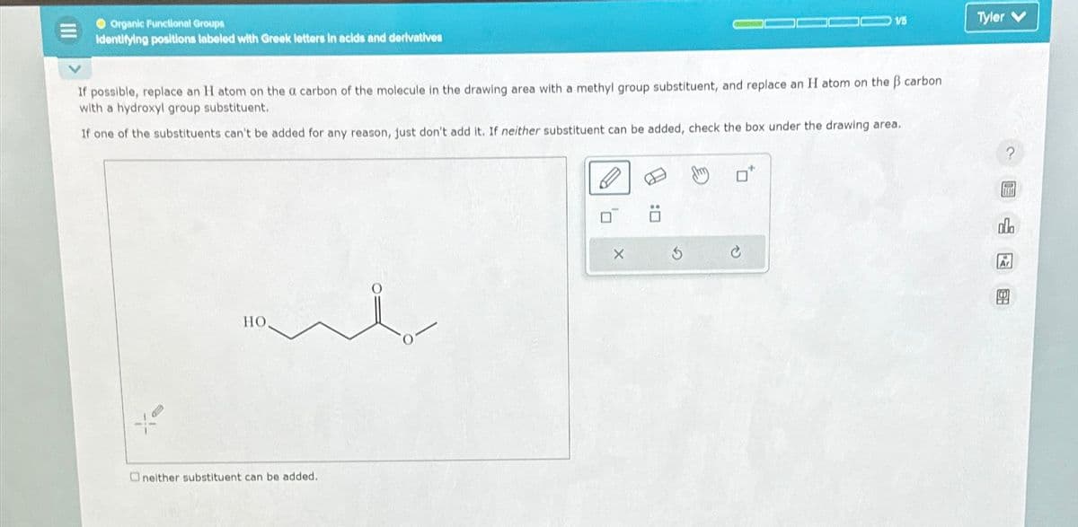 Organic Functional Groups
Identifying positions labeled with Greek letters in acids and derivatives
If possible, replace an H atom on the a carbon of the molecule in the drawing area with a methyl group substituent, and replace an H atom on the ß carbon
with a hydroxyl group substituent.
If one of the substituents can't be added for any reason, just don't add it. If neither substituent can be added, check the box under the drawing area.
HO.
Oneither substituent can be added.
D
X
1/5
0:0
Tyler V
ola
Ar