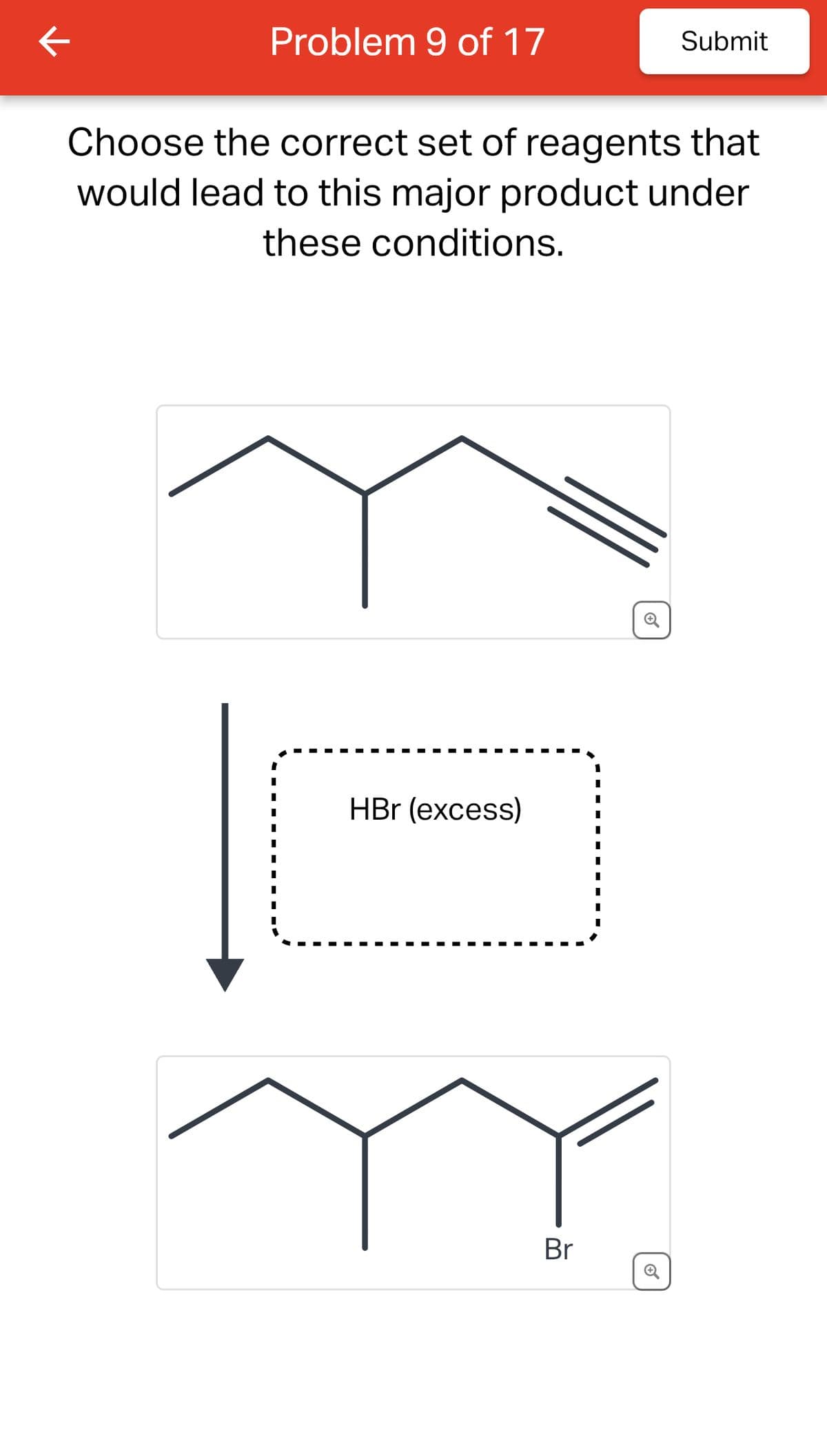 K
Problem 9 of 17
Choose the correct set of reagents that
would lead to this major product under
these conditions.
I
I
HBr (excess)
Submit
Br