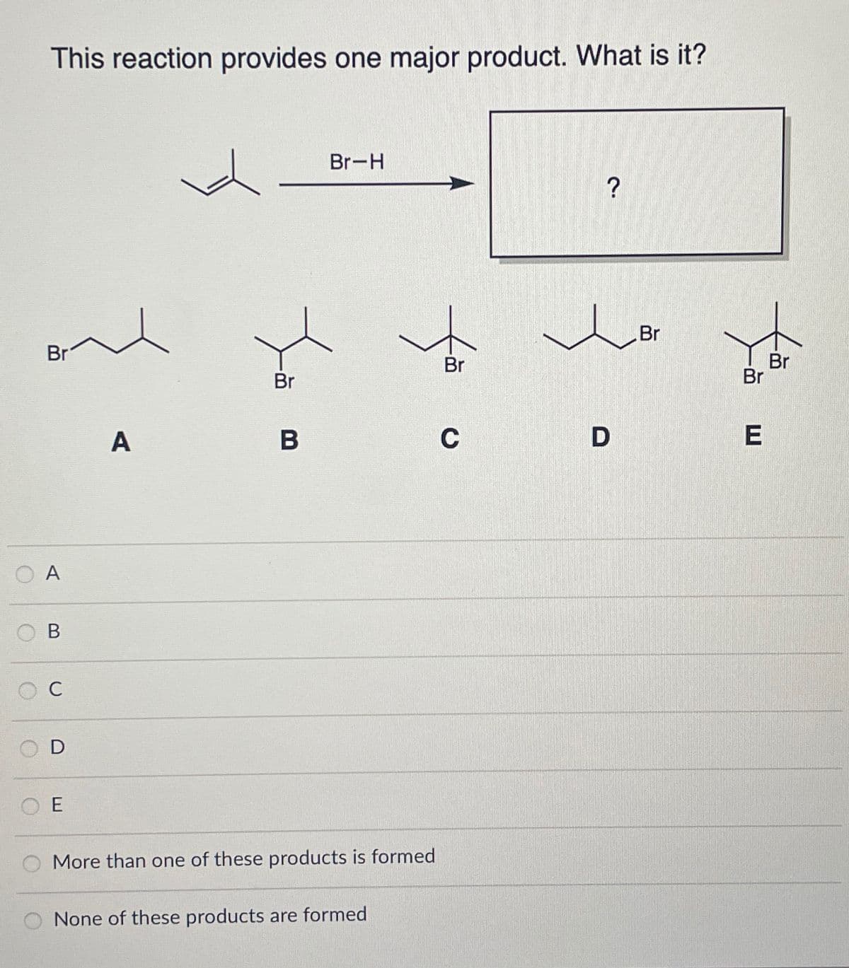 This reaction provides one major product. What is it?
Br
A
B
C
SOD
E
A
Br
B
Br-H
fă
More than one of these products is formed
None of these products are formed
Br
C
?
D
Br
Br
E
Br