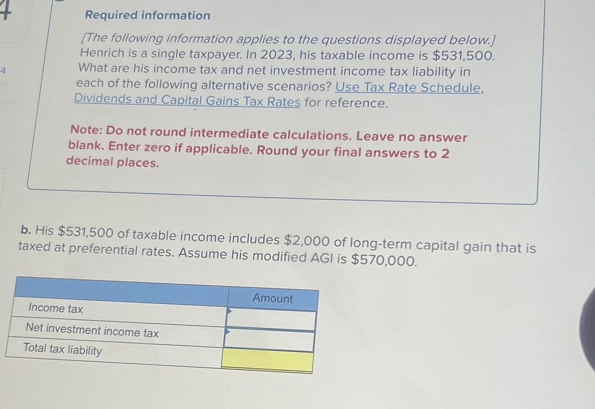 4
Required information
[The following information applies to the questions displayed below.]
Henrich is a single taxpayer. In 2023, his taxable income is $531,500.
What are his income tax and net investment income tax liability in
each of the following alternative scenarios? Use Tax Rate Schedule,
Dividends and Capital Gains Tax Rates for reference.
Note: Do not round intermediate calculations. Leave no answer
blank. Enter zero if applicable. Round your final answers to 2
decimal places.
b. His $531,500 of taxable income includes $2,000 of long-term capital gain that is
taxed at preferential rates. Assume his modified AGI is $570,000.
Income tax
Net investment income tax
Total tax liability
Amount