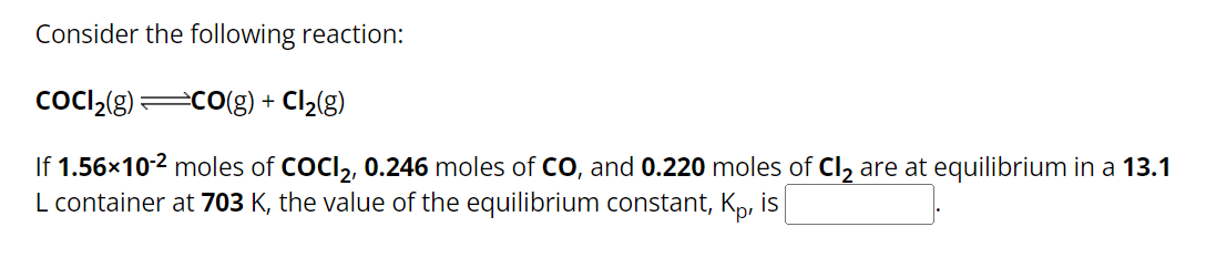 Consider the following reaction:
CoCl₂(g) =CO(g) + Cl₂(g)
If 1.56×10-² moles of COCI₂, 0.246 moles of CO, and 0.220 moles of Cl₂ are at equilibrium in a 13.1
L container at 703 K, the value of the equilibrium constant, Kp, is