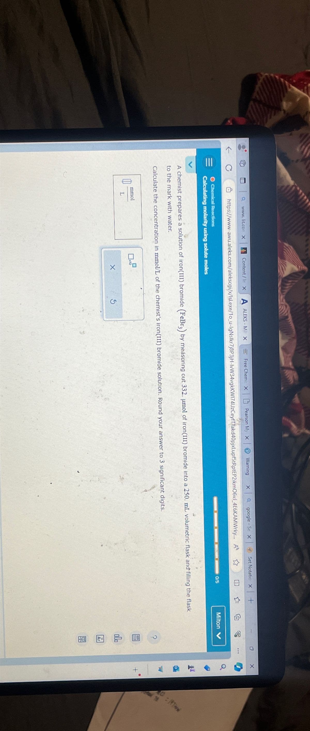 с
www.lit.con X
1
https://www-awu.aleks.com/alekscgi/x/lsl.exe/10_u-lgNslkr7j8P3jH-IvW34vgkKW174UzCeyfT
O Chemical Reactions
Calculating molarity using solute moles
Free Chemis x Pearson My X
Content/In X A ALEKS-Mil x
mmol
L
x10
A chemist prepares a solution of iron(III) bromide (FeBr3) by measuring out 332. µmol of iron(III) bromide into a 250. mL volumetric flask and filling the flask
to the mark with water.
Calculate the concentration in mmol/L of the chemist's iron(III) bromide solution. Round your answer to 3 significant digits.
X
Set Notatic X +
Warning X Qgoogle-Se X
Takd40pjxLupf5tRptEP2ikm06vJ_4E6KAMWrky... A ✩
S
0/5
Milton V
000
H8
...