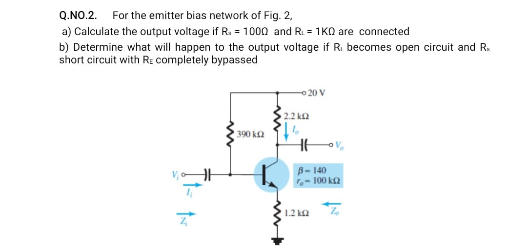 Q.NO.2.
For the emitter bias network of Fig. 2,
a) Calculate the output voltage if Rs = 1000 and RL = 1KQ are connected
b) Determine what will happen to the output voltage if RL becomes open circuit and Rs
short circuit with RE completely bypassed
-o 20 V
2.2 kQ
390 k2
Vo
B= 140
To= 100 kQ
► 1.2 k2
