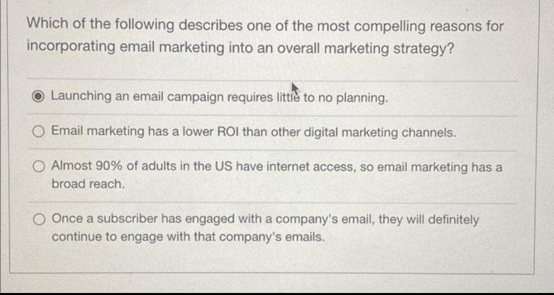 Which of the following describes one of the most compelling reasons for
incorporating email marketing into an overall marketing strategy?
Launching an email campaign requires littie to no planning.
Email marketing has a lower ROI than other digital marketing channels.
O Almost 90% of adults in the US have internet access, so email marketing has a
broad reach.
O Once a subscriber has engaged with a company's email, they will definitely
continue to engage with that company's emails.
