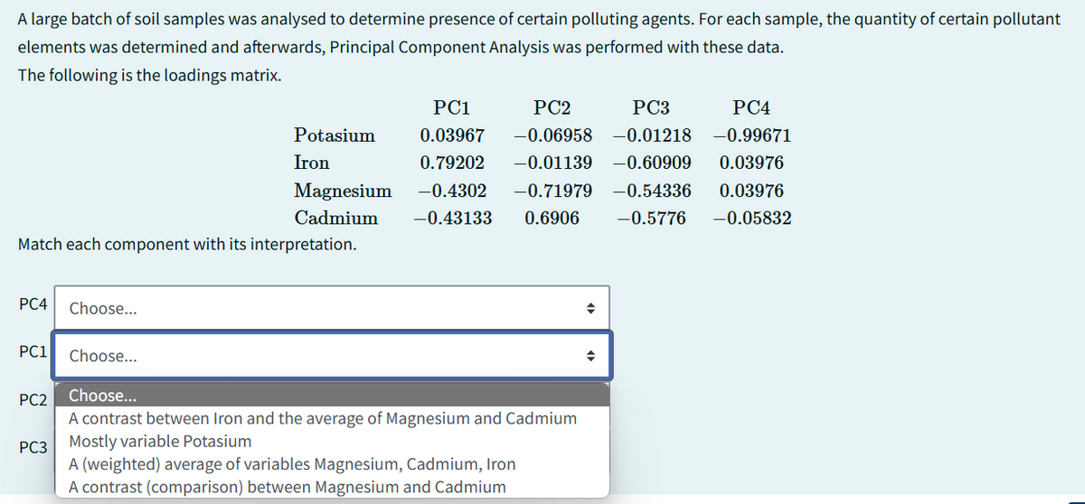 A large batch of soil samples was analysed to determine presence of certain polluting agents. For each sample, the quantity of certain pollutant
elements was determined and afterwards, Principal Component Analysis was performed with these data.
The following is the loadings matrix.
PC2
Potasium
Iron
Magnesium
Cadmium
PC1
PC3
PC4
0.03967 -0.06958 -0.01218 -0.99671
0.79202 -0.01139 -0.60909 0.03976
-0.4302 -0.71979 -0.54336 0.03976
-0.43133 0.6906 -0.5776 -0.05832
Match each component with its interpretation.
PC4 Choose...
PC1 Choose...
PC2 Choose...
PC3
A contrast between Iron and the average of Magnesium and Cadmium
Mostly variable Potasium
A (weighted) average of variables Magnesium, Cadmium, Iron
A contrast (comparison) between Magnesium and Cadmium