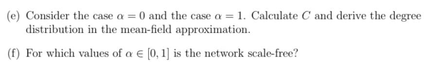 (e) Consider the case a = 0 and the case a = 1. Calculate C and derive the degree
distribution in the mean-field approximation.
(f) For which values of a E [0,1] is the network scale-free?