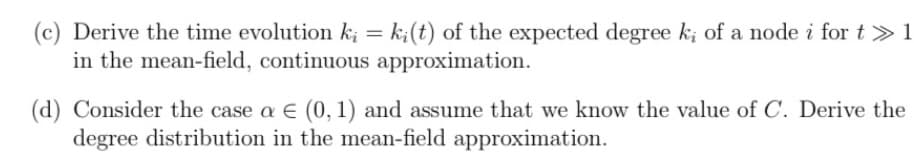 (c) Derive the time evolution k₁ = ki(t) of the expected degree ki of a node i for t≫ 1
in the mean-field, continuous approximation.
(d) Consider the case a = (0, 1) and assume that we know the value of C. Derive the
degree distribution in the mean-field approximation.