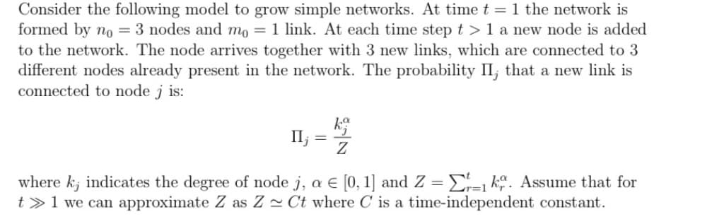 Consider the following model to grow simple networks. At time t = 1 the network is
formed by no = 3 nodes and mo= 1 link. At each time step t> 1 a new node is added
to the network. The node arrives together with 3 new links, which are connected to 3
different nodes already present in the network. The probability II; that a new link is
connected to node j is:
k
II; =
57
where k; indicates the degree of node j, a € [0,1] and Z = 1. Assume that for
t> 1 we can approximate Z as ZCt where C is a time-independent constant.