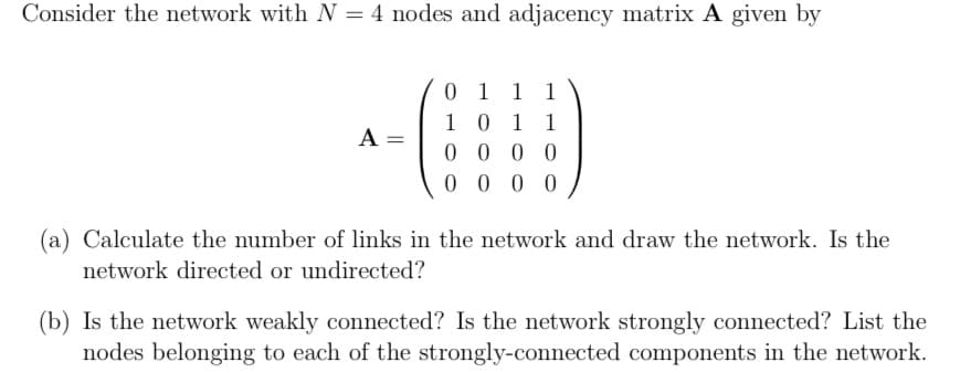 Consider the network with N = 4 nodes and adjacency matrix A given by
0 1
1
1 0 1 1
A
=
0000
0000
(a) Calculate the number of links in the network and draw the network. Is the
network directed or undirected?
(b) Is the network weakly connected? Is the network strongly connected? List the
nodes belonging to each of the strongly-connected components in the network.