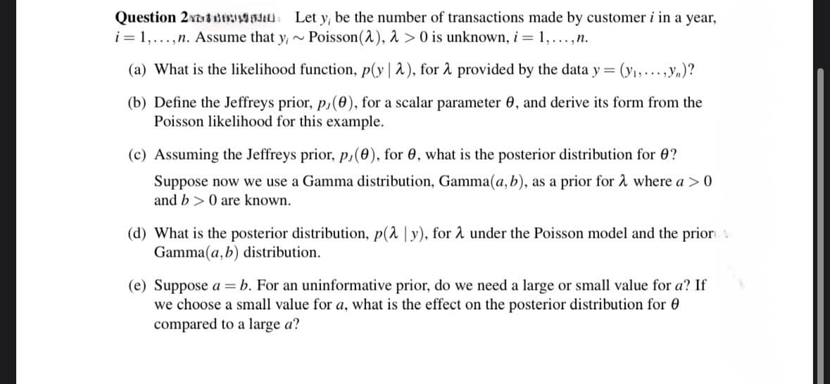 Question 2
i=1,...,n. Assume that y
Let y; be the number of transactions made by customer i in a year,
Poisson (2), 2 > 0 is unknown, i = 1,...,n.
~
(a) What is the likelihood function, p(y | λ), for 2 provided by the data y = (y₁,...,yn)?
(b) Define the Jeffreys prior, p,(0), for a scalar parameter 0, and derive its form from the
Poisson likelihood for this example.
(c) Assuming the Jeffreys prior, p,(e), for 0, what is the posterior distribution for ?
Suppose now we use a Gamma distribution, Gamma(a, b), as a prior for 2 where a > 0
and b 0 are known.
(d) What is the posterior distribution, p(λ | y), for λ under the Poisson model and the prior
Gamma(a, b) distribution.
(e) Suppose ab. For an uninformative prior, do we need a large or small value for a? If
we choose a small value for a, what is the effect on the posterior distribution for
compared to a large a?