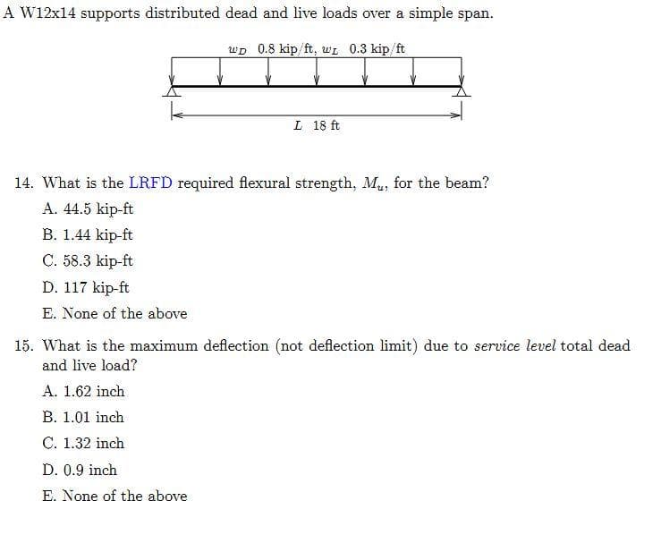 A W12x14 supports distributed dead and live loads over a simple span.
wD 0.8 kip/ft, WL 0.3 kip/ft
L 18 ft
14. What is the LRFD required flexural strength, Mu, for the beam?
A. 44.5 kip-ft
B. 1.44 kip-ft
C. 58.3 kip-ft
D. 117 kip-ft
E. None of the above
15. What is the maximum deflection (not deflection limit) due to service level total dead
and live load?
A. 1.62 inch
B. 1.01 inch
C. 1.32 inch
D. 0.9 inch
E. None of the above
