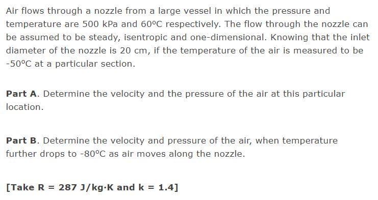 Air flows through a nozzle from a large vessel in which the pressure and
temperature are 500 kPa and 60°C respectively. The flow through the nozzle can
be assumed to be steady, isentropic and one-dimensional. Knowing that the inlet
diameter of the nozzle is 20 cm, if the temperature of the air is measured to be
-50°C at a particular section.
Part A. Determine the velocity and the pressure of the air at this particular
location.
Part B. Determine the velocity and pressure of the air, when temperature
further drops to -80°C as air moves along the nozzle.
[Take R = 287 J/kg-K and k = 1.4]
