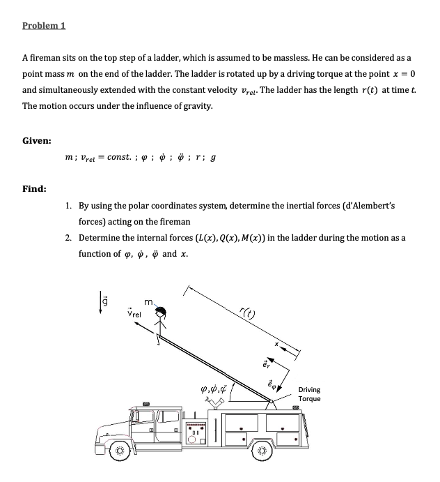 Problem 1
A fireman sits on the top step of a ladder, which is assumed to be massless. He can be considered as a
point mass m on the end of the ladder. The ladder is rotated up by a driving torque at the point x = 0
and simultaneously extended with the constant velocity v,ej. The ladder has the length r(t) at time t.
The motion occurs under the influence of gravity.
Given:
m; vret = const. ; p ; ở ; ö ; r; g
Find:
1. By using the polar coordinates system, determine the inertial forces (d'Alembert's
forces) acting on the fireman
2. Determine the internal forces (L(x), Q(x), M(x)) in the ladder during the motion as a
function of , o, ở and x.
m.
Vrel
r(t)
Driving
Torque
