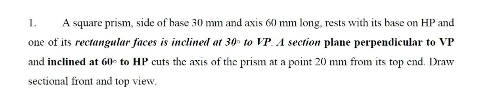 1.
A square prism, side of base 30 mm and axis 60 mm long, rests with its base on HP and
one of its rectangular faces is inclined at 30o to VP. A section plane perpendicular to VP
and inclined at 60° to HP cuts the axis of the prism at a point 20 mm from its top end. Draw
sectional front and top view.
