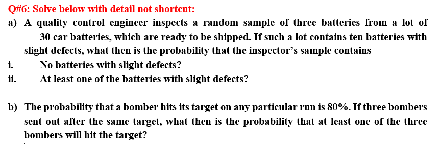 Q#6: Solve below with detail not shortcut:
a) A quality control engineer inspects a random sample of three batteries from a lot of
30 car batteries, which are ready to be shipped. If such a lot contains ten batteries with
slight defects, what then is the probability that the inspector's sample contains
No batteries with slight defects?
i.
ii.
At least one of the batteries with slight defects?
b) The probability that a bomber hits its target on any particular run is 80%. If three bombers
sent out after the same target, what then is the probability that at least one of the three
bombers will hit the target?
