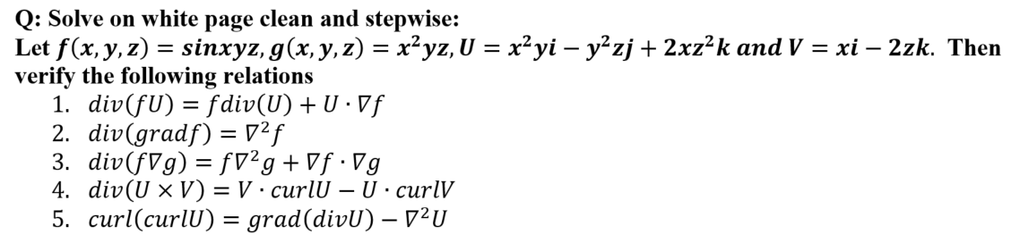 Q: Solve on white page clean and stepwise:
Let f(x, y, z) = sinxyz, g(x, y, z) = x²yz, U = x²yi – y²zj + 2xz²k and V = xi – 2zk. Then
verify the following relations
1. div(fU) = fdiv(U) + U · Vf
2. div(gradf) = 7?f
3. div(fVg) = fV²g+Vf•Vg
4. div(U × V) = V· curlU – U · curlV
5. curl(curlU) = grad(divU) – V²U
