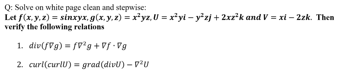 Q: Solve on white page clean and stepwise:
Let f(x, y, z) = sinxyx, g(x, y, z) = x²yz, U = x²yi – y²zj + 2xz²k and V = xi – 2zk. Then
verify the following relations
1. div(fVg) = fv²g+Vf•Vg
%3D
2. curl(curlU) = grad(divU) – V²U
