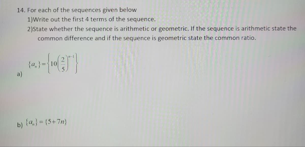 14. For each of the sequences given below
1) Write out the first 4 terms of the sequence.
2)State whether the sequence is arithmetic or geometric. If the sequence is arithmetic state the
common difference and if the sequence is geometric state the common ratio.
a)
{a}={10
b) {n} = {5+7n}
n-1