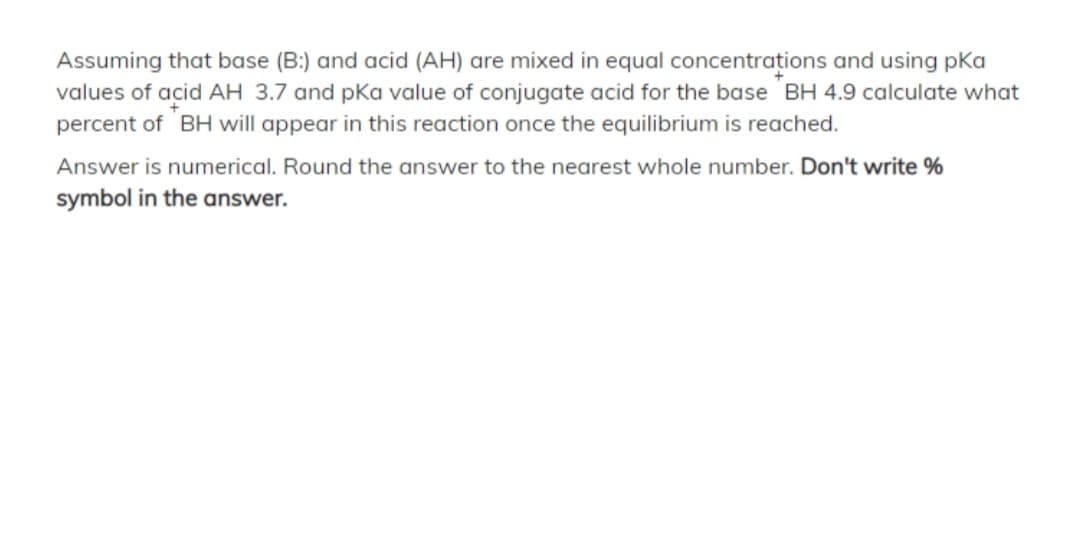 Assuming that base (B:) and acid (AH) are mixed in equal concentrațions and using pka
values of acid AH 3.7 and pka value of conjugate acid for the base BH 4.9 calculate what
percent of BH will appear in this reaction once the equilibrium is reached.
Answer is numerical. Round the answer to the nearest whole number. Don't write %
symbol in the answer.
