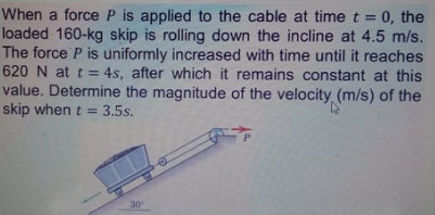 When a force P is applied to the cable at time t =
loaded 160-kg skip is rolling down the incline at 4.5 m/s.
The force P is uniformly increased with time until it reaches
620 N at t= 4s, after which it remains constant at this
value. Determine the magnitude of the velocity (m/s) of the
skip when t = 3.5s.
0, the
30
