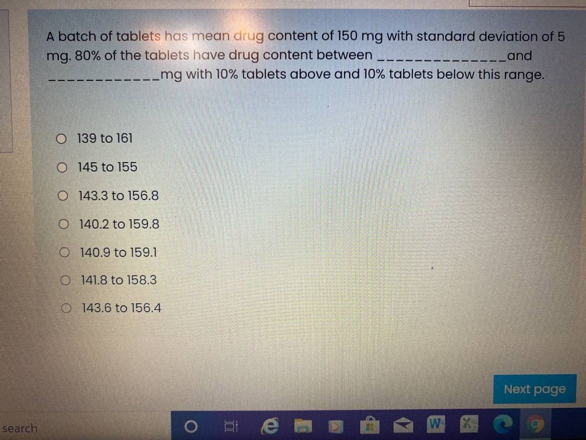 A batch of tablets has mean drug content of 150 mg with standard deviation of 5
mg. 80% of the tablets have drug content between
Land
_mg with 10% tablets above and 10% tablets below this range.
O 139 to 161
O 145 to 155
O 143.3 to 156.8
O 140.2 to 159.8
O 140.9 to 159.1
O 141.8 to 158.3
O 143.6 to 156.4
Next page
search
W
