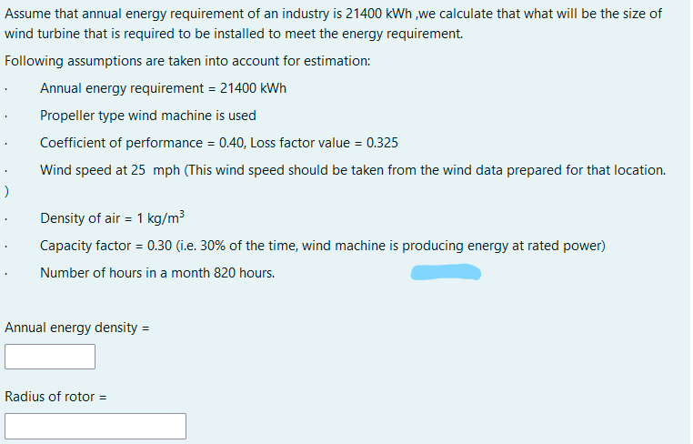 Assume that annual energy requirement of an industry is 21400 KWh ,we calculate that what will be the size of
wind turbine that is required to be installed to meet the energy requirement.
Following assumptions are taken into account for estimation:
Annual energy requirement = 21400 kWh
Propeller type wind machine is used
Coefficient of performance = 0.40, Loss factor value = 0.325
Wind speed at 25 mph (This wind speed should be taken from the wind data prepared for that location.
Density of air = 1 kg/m³
Capacity factor = 0.30 (i.e. 30% of the time, wind machine is producing energy at rated power)
Number of hours in a month 820 hours.
Annual energy density =
Radius of rotor =
