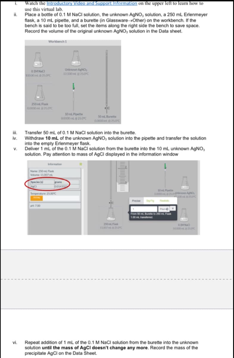 Watch the Introductory Video and Support Information on the upper left to learn how to
use this virtual lab.
i.
i.
Place a bottle of 0.1 M NaCl solution, the unknown AGNO, solution, a 250 mL Erlenmeyer
flask, a 10 mL pipette, and a burette (in Glassware→Other) on the workbench. If the
bench is said to be too full, set the items along the right side the bench to save space.
Record the volume of the original unknown AGNO, solution in the Data sheet.
Workbench 1
Unknown AgNO,
0.IMNaCI
100 00 ml25s.0°C
52.500 ml 25.0c
250 ml Flask
0000 ml25.OC
10 ml Pipette
00000 m 25.0c
50 ml Burette
0.0000 mt250c
ii.
Transfer 50 mL of 0.1 M NaCl solution into the burette.
Withdraw 10 mL of the unknown AGNO, solution into the pipette and transfer the solution
into the empty Erlenmeyer flask.
V.
Deliver 1 mL of the 0.1 M NaCl solution from the burette into the 10 mL unknown AGNO,
solution. Pay attention to mass of AgCl displayed in the information window
Information
Name 250 m Flak
Volume 11007m
Species (s)
ams
001433
10 m Potte
Temperature 25.00c
0000e5oon ANo,
s0025.0C
Predse
t 7.00
From 50 m Bute to o mPa
100 m antened
250m Flask
110075oc
so00025oc
Repeat addition of 1 mL of the 0.1 M NaCl solution from the burette into the unknown
solution until the mass of AgCl doesn't change any more. Record the mass of the
precipitate A9CI on the Data Sheet.
vi.
