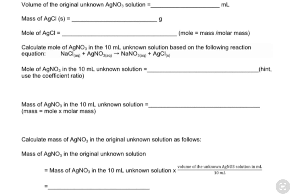 Volume of the original unknown AGNO3 solution =.
mL
Mass of AGCI (s) =
Mole of AgCl =
(mole = mass /molar mass)
Calculate mole of AGNO, in the 10 mL unknown solution based on the following reaction
equation:
NaCl) + AGNO(a0) → NANOS(a) + AgCla)
Mole of AGNO, in the 10 mL unknown solution =
use the coefficient ratio)
_(hint,
Mass of AGNO, in the 10 mL unknown solution =_
(mass = mole x molar mass)
Calculate mass of AGNO, in the original unknown solution as follows:
Mass of AGNO, in the original unknown solution
volume of the unknown AgN03 solution in mL
= Mass of AGNO, in the 10 mL unknown solution x
10 mL
