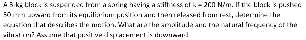 A 3-kg block is suspended from a spring having a stiffness of k = 200 N/m. If the block is pushed
50 mm upward from its equilibrium position and then released from rest, determine the
equation that describes the motion. What are the amplitude and the natural frequency of the
vibration? Assume that positive displacement is downward.