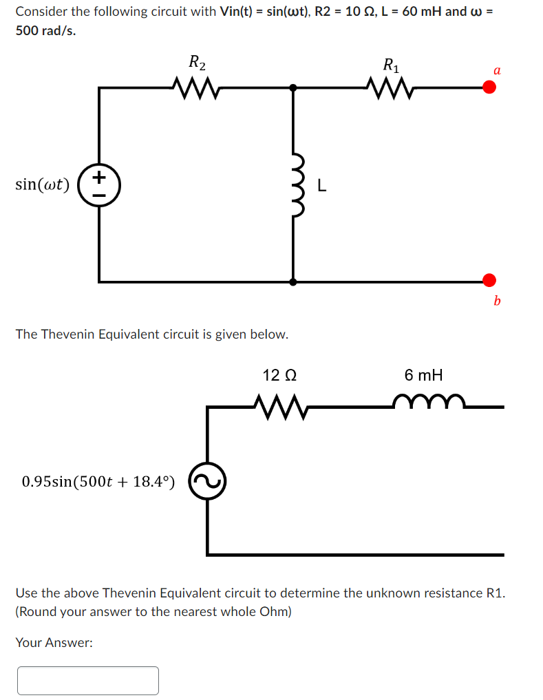 Consider the following circuit with Vin(t) = sin(wt), R2 = 10 92, L = 60 mH and w =
500 rad/s.
sin (wt)
+
The Thevenin Equivalent circuit is given below.
0.95sin (500t + 18.4°)
R₂
Your Answer:
12 Q2
www
R₁
M
6 mH
a
b
Use the above Thevenin Equivalent circuit to determine the unknown resistance R1.
(Round your answer to the nearest whole Ohm)