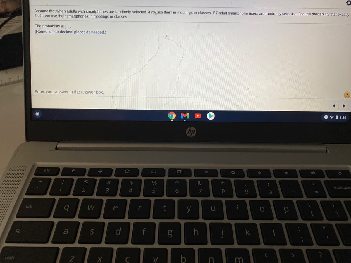 Assume that when adults with smartphones are randomly selected, 47% use them in meetings or classes. If 7 adult smartphone users are randomly selected, find the probability that exactly
2 of them use their smartphones in meetings or classes.
The probability is
(Round to four decimal places as needed.)
Enter your answer in the answer box,
OVI 1:20
esc
->
Ce
%23
%24
&
1
2
3
7
8
backspac
tab
e
t
a
k
shift
m
回85
