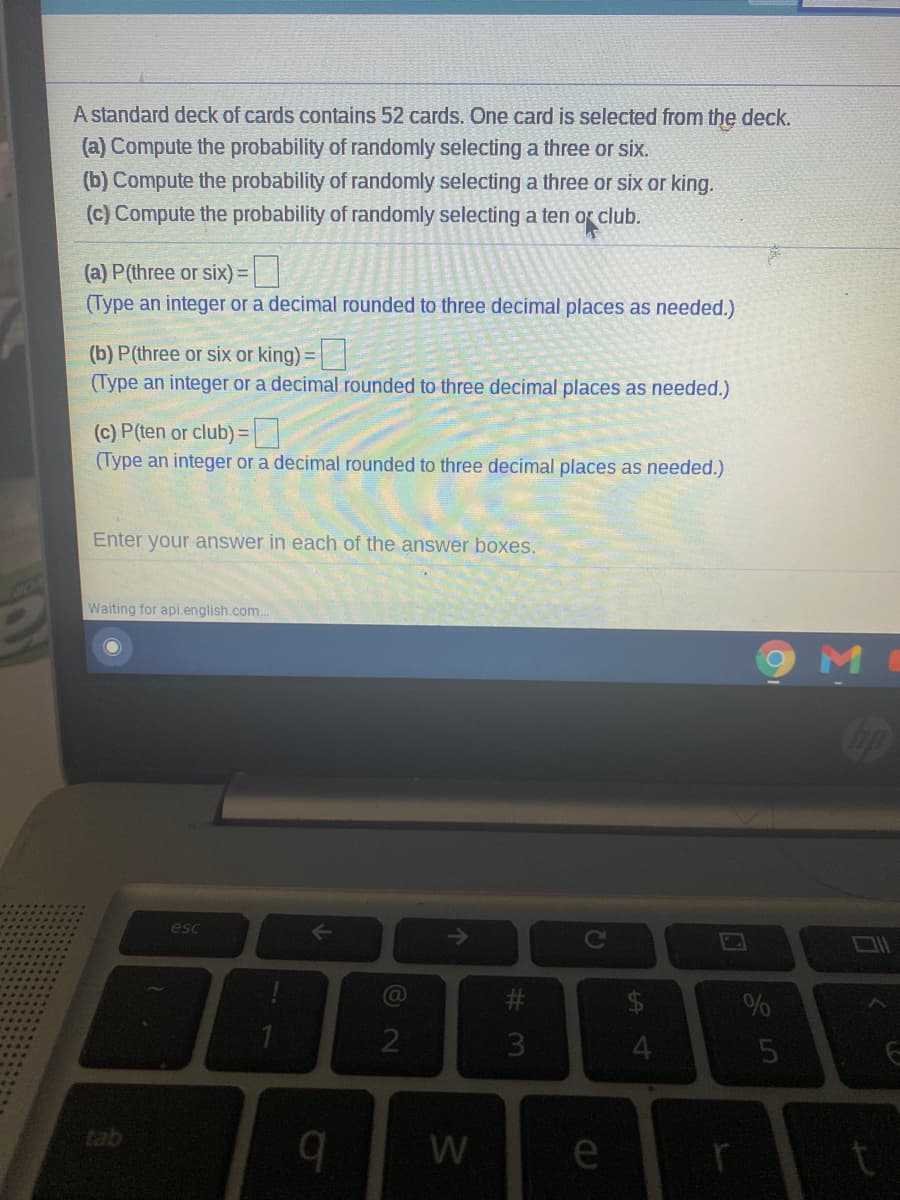 A standard deck of cards contains 52 cards. One card is selected from the deck.
(a) Compute the probability of randomly selecting a three or six.
(b) Compute the probability of randomly selecting a three or six or king.
(c) Compute the probability of randomly selecting a ten or club.
(a) P(three or six) =
(Type an integer or a decimal rounded to three decimal places as needed.)
(b) P(three or six or king) =
(Type an integer or a decimal rounded to three decimal places as needed.)
(c) P(ten or club) =
(Type an integer or a decimal rounded to three decimal places as needed.)
Enter your answer in each of the answer boxes.
Waiting for api.english.com..
M
esc
tab
b.
W
e
个
