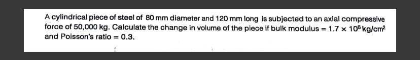 A cylindrical piece of steel of 80 mm diameter and 120 mm long is subjected to an axial compressive
force of 50,000 kg. Calculate the change in volume of the piece if bulk modulus = 1.7 x 10 kg/cm²
and Poisson's ratio = 0.3.