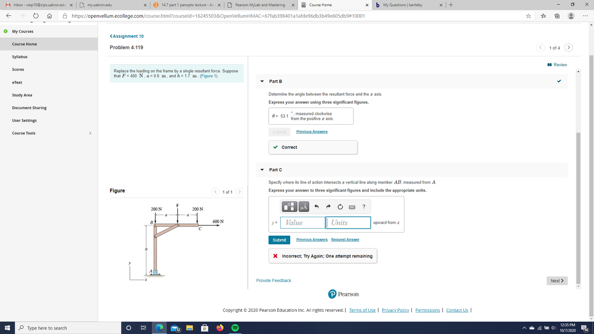 M Inbox - wep10@zips.uakron.edu
D my.uakron.edu
B 14.7 part 1 panopto lecture - Ar
O Pearson MyLab and Mastering
b My Questions | bartleby
Course Home
A https://openvellum.ecollege.com/course.html?courseld=16245503&OpenVellumHMAC=67fab398401alafde96db3b49e605db9#10001
O My Courses
KAssignment 10
Course Home
Problem 4.119
1 of 4
Syllabus
I Review
Scores
Replace the loading on the frame by a single resultant force. Suppose
that F = 400 N.a = 0.6 m , and h = 1.7 m. (Figure 1)
eТext
Part B
Study Area
Determine the angle between the resultant force and the a axis.
Express your answer using three significant figures.
Document Sharing
°, measured clockwise
0 = 53.1 from the positive z axis
User Settings
Submit
Previous Answers
Course Tools
>
v Correct
Part C
Specify where its line of action intersects a vertical line along member AB, measured from A.
Figure
<) 1 of 1 >
Express your answer to three significant figures and include the appropriate units.
F
200 N
200 N
HA
a
a
BY
600 N
y =
Value
Units
upward from A
Submit
Previous Answers Request Answer
X Incorrect; Try Again; One attempt remaining
Provide Feedback
Next >
P Pearson
Copyright © 2020 Pearson Education Inc. All rights reserved. Terms of Use | Privacy Policy | Permissions | Contact Us |
12:35 PM
P Type here to search
12
14
10/7/2020
