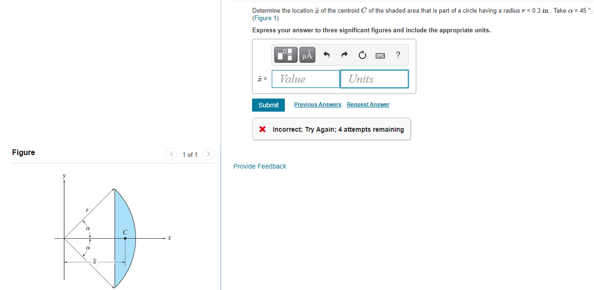 Determine the location a of the centroid C of the shaded area that is part of a circle having a radius r = 0.3 m. Take a = 45°
(Figure 1)
Express your answer to three significant figures and include the appropriate units.
HẢ
?
Value
Units
Submit
Previous Answers Request Answer
X Incorrect; Try Again; 4 attempts remaining
Figure
< 1 of 1 >
Provide Feedback
